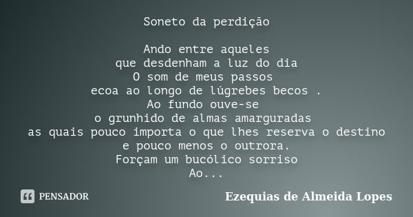 Soneto da perdição Ando entre aqueles que desdenham a luz do dia O som de meus passos ecoa ao longo de lúgrebes becos . Ao fundo ouve-se o grunhido de almas ama... Frase de Ezequias de Almeida Lopes.