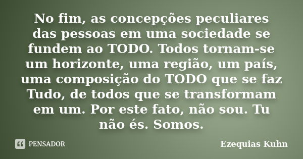 No fim, as concepções peculiares das pessoas em uma sociedade se fundem ao TODO. Todos tornam-se um horizonte, uma região, um país, uma composição do TODO que s... Frase de Ezequias Kuhn.