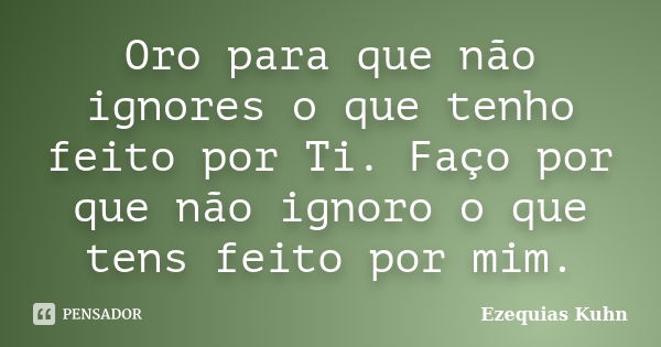 Oro para que não ignores o que tenho feito por Ti. Faço por que não ignoro o que tens feito por mim.... Frase de Ezequias Kuhn.