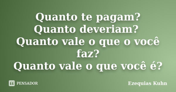 Quanto te pagam? Quanto deveriam? Quanto vale o que o você faz? Quanto vale o que você é?... Frase de Ezequias Kuhn.