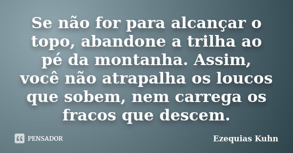 Se não for para alcançar o topo, abandone a trilha ao pé da montanha. Assim, você não atrapalha os loucos que sobem, nem carrega os fracos que descem.... Frase de Ezequias Kuhn.