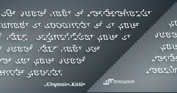 Se você não é referência quando o assunto é o que você faz, significa que o que você faz não se refere ao que você realmente gosta.... Frase de Ezequias Kuhn.
