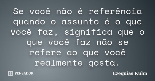 Se você não é referência quando o assunto é o que você faz, significa que o que você faz não se refere ao que você realmente gosta.... Frase de Ezequias Kuhn.