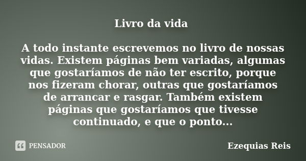 Livro da vida A todo instante escrevemos no livro de nossas vidas. Existem páginas bem variadas, algumas que gostaríamos de não ter escrito, porque nos fizeram ... Frase de Ezequias Reis.