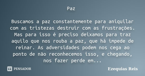 Paz Buscamos a paz constantemente para aniquilar com as tristezas destruir com as frustrações. Mas para isso é preciso deixamos para traz aquilo que nos rouba a... Frase de Ezequias Reis.