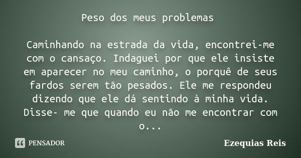 Peso dos meus problemas Caminhando na estrada da vida, encontrei-me com o cansaço. Indaguei por que ele insiste em aparecer no meu caminho, o porquê de seus far... Frase de Ezequias Reis.