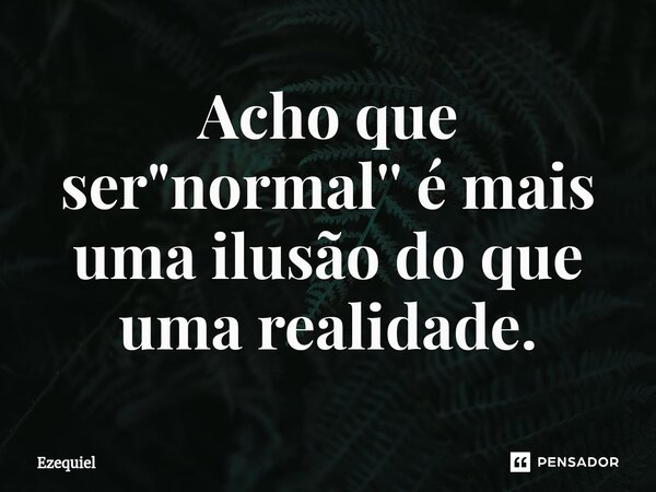 Acho que ser "normal'' é mais uma ilusão do que uma realidade.... Frase de EZEQUIEL.