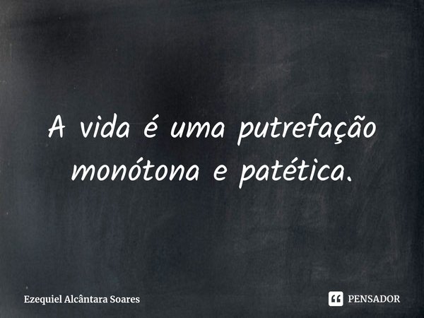 ⁠A vida é uma putrefação monótona e patética.... Frase de Ezequiel Alcântara Soares.