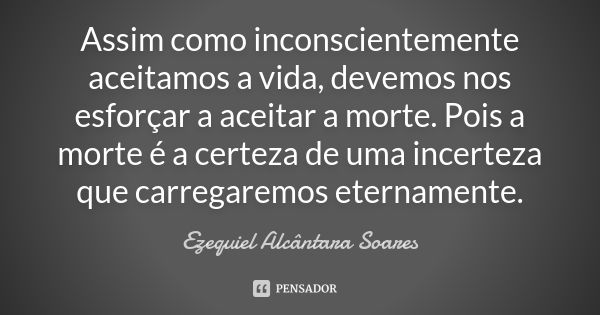 Assim como inconscientemente aceitamos a vida, devemos nos esforçar a aceitar a morte. Pois a morte é a certeza de uma incerteza que carregaremos eternamente.... Frase de Ezequiel Alcântara Soares.