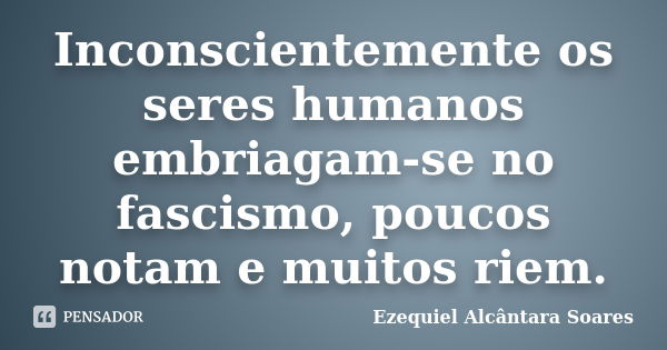 Inconscientemente os seres humanos embriagam-se no fascismo, poucos notam e muitos riem.... Frase de Ezequiel Alcântara Soares.