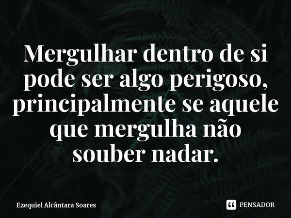 ⁠Mergulhar dentro de si pode ser algo perigoso, principalmente se aquele que mergulha não souber nadar.... Frase de Ezequiel Alcântara Soares.