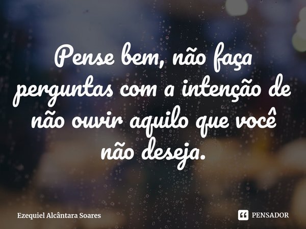 Pense bem, não faça perguntas com a intenção de não ouvir aquilo que você não deseja.... Frase de Ezequiel Alcântara Soares.