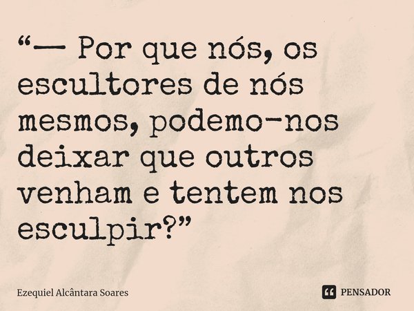 ⁠“— Por que nós, os escultores de nós mesmos, podemo-nos deixar que outros venham e tentem nos esculpir?”... Frase de Ezequiel Alcântara Soares.