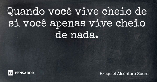 Quando você vive cheio de si você apenas vive cheio de nada.... Frase de Ezequiel Alcântara Soares.