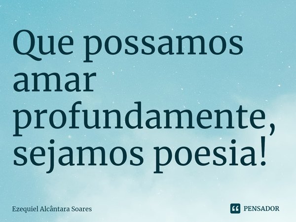 ⁠Que possamos amar profundamente, sejamos poesia!... Frase de Ezequiel Alcântara Soares.