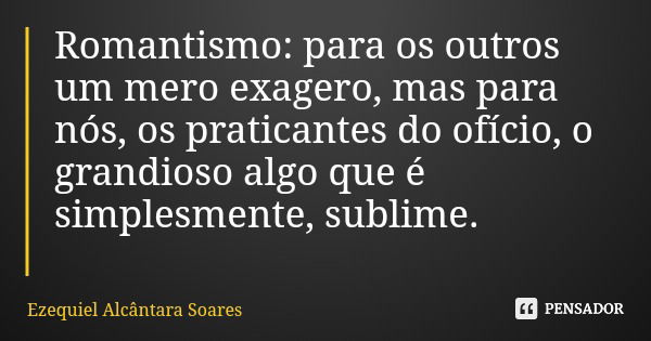 Romantismo: para os outros um mero exagero, mas para nós, os praticantes do ofício, o grandioso algo que é simplesmente, sublime.... Frase de Ezequiel Alcântara Soares.