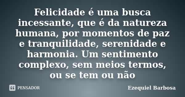 Felicidade é uma busca incessante, que é da natureza humana, por momentos de paz e tranquilidade, serenidade e harmonia. Um sentimento complexo, sem meios termo... Frase de Ezequiel Barbosa.