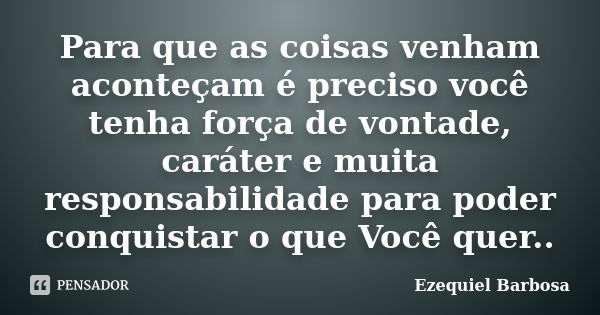 Para que as coisas venham aconteçam é preciso você tenha força de vontade, caráter e muita responsabilidade para poder conquistar o que Você quer..... Frase de Ezequiel Barbosa.