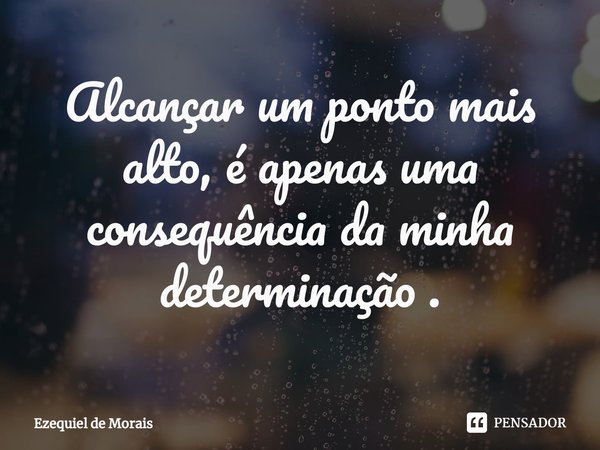 ⁠Alcançar um ponto mais alto, é apenas uma consequência da minha determinação .... Frase de Ezequiel de Morais.