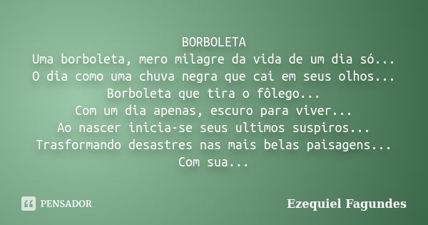 BORBOLETA Uma borboleta, mero milagre da vida de um dia só... O dia como uma chuva negra que cai em seus olhos... Borboleta que tira o fôlego... Com um dia apen... Frase de Ezequiel Fagundes.