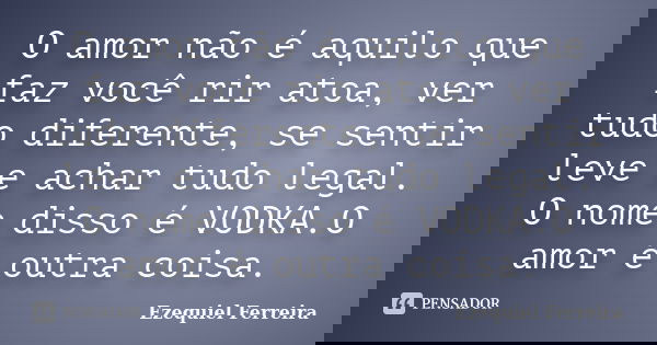 O amor não é aquilo que faz você rir atoa, ver tudo diferente, se sentir leve e achar tudo legal. O nome disso é VODKA.O amor é outra coisa.... Frase de Ezequiel Ferreira.