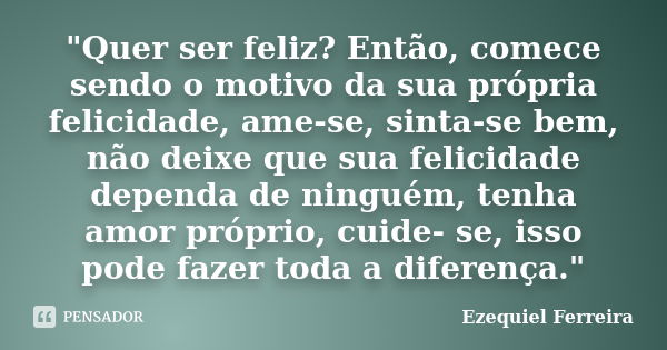 "Quer ser feliz? Então, comece sendo o motivo da sua própria felicidade, ame-se, sinta-se bem, não deixe que sua felicidade dependa de ninguém, tenha amor ... Frase de Ezequiel Ferreira.