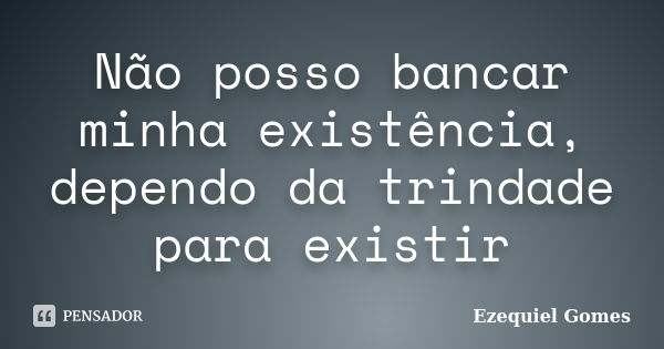 Não posso bancar minha existência, dependo da trindade para existir... Frase de Ezequiel Gomes.