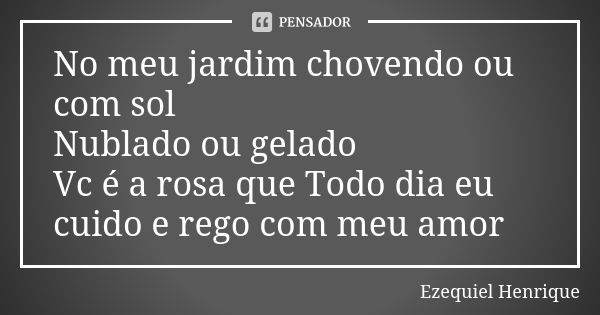 No meu jardim chovendo ou com sol Nublado ou gelado Vc é a rosa que Todo dia eu cuido e rego com meu amor... Frase de Ezequiel Henrique.