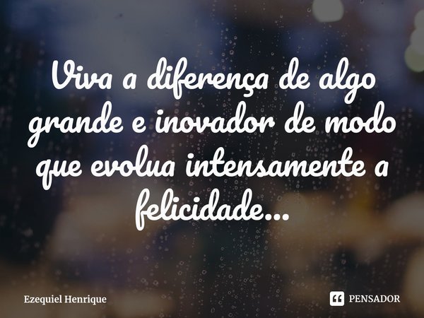 ⁠Viva a diferença de algo grande e inovador de modo que evolua intensamente a felicidade...... Frase de Ezequiel Henrique.