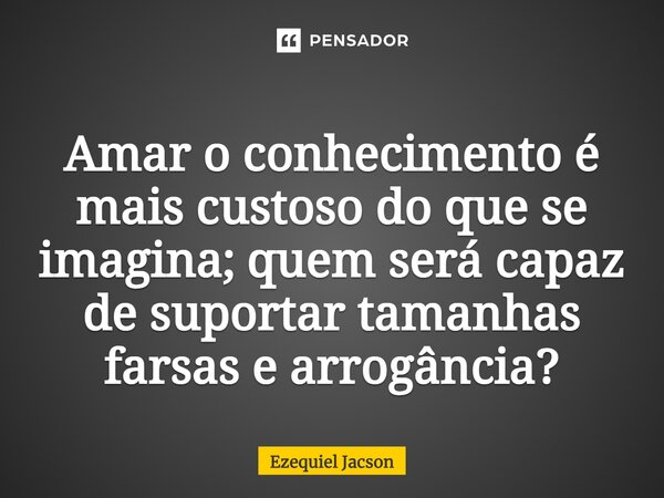 ⁠Amar o conhecimento é mais custoso do que se imagina; quem será capaz de suportar tamanhas farsas e arrogância?... Frase de Ezequiel Jacson.