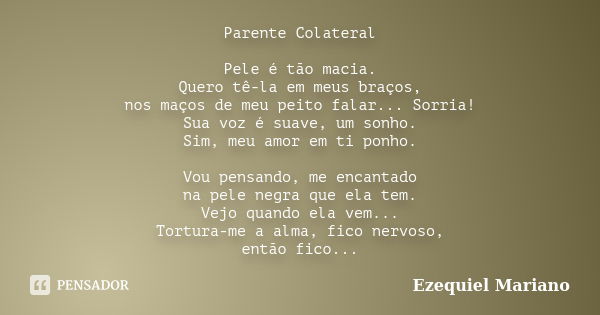 Parente Colateral Pele é tão macia. Quero tê-la em meus braços, nos maços de meu peito falar... Sorria! Sua voz é suave, um sonho. Sim, meu amor em ti ponho. Vo... Frase de Ezequiel Mariano.