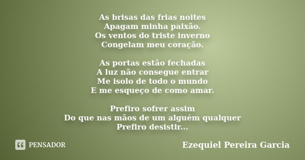 As brisas das frias noites Apagam minha paixão. Os ventos do triste inverno Congelam meu coração. As portas estão fechadas A luz não consegue entrar Me isolo de... Frase de Ezequiel Pereira Garcia.