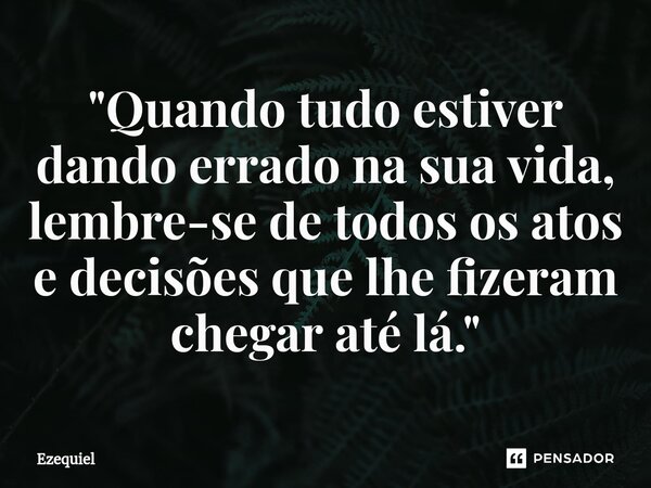 ⁠"Quando tudo estiver dando errado na sua vida, lembre-se de todos os atos e decisões que lhe fizeram chegar até lá."... Frase de EZEQUIEL.