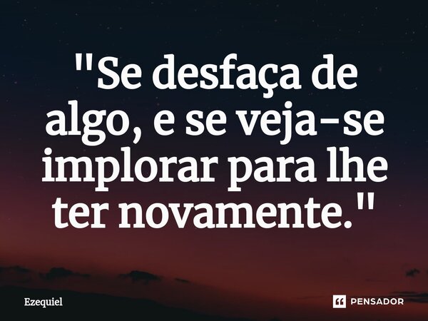 ⁠"Se desfaça de algo, e se veja-se implorar para lhe ter novamente."... Frase de EZEQUIEL.