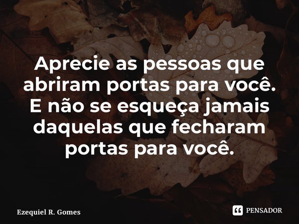 Aprecie as pessoas que abriram portas para você. E não se esqueça jamais daquelas que fecharam portas para você.... Frase de Ezequiel R. Gomes.
