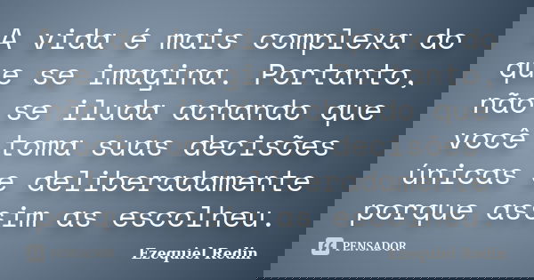 A vida é mais complexa do que se imagina. Portanto, não se iluda achando que você toma suas decisões únicas e deliberadamente porque assim as escolheu.... Frase de Ezequiel Redin.