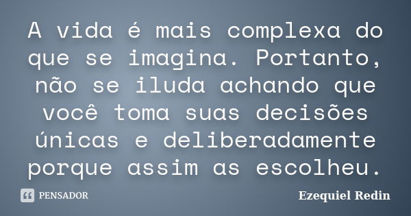 A vida é mais complexa do que se imagina. Portanto, não se iluda achando que você toma suas decisões únicas e deliberadamente porque assim as escolheu.... Frase de Ezequiel Redin.