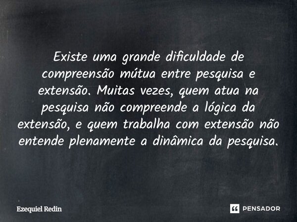 Existe uma grande dificuldade de compreensão mútua entre pesquisa e extensão. Muitas vezes, quem atua na pesquisa não compreende a lógica da extensão, e quem tr... Frase de Ezequiel Redin.