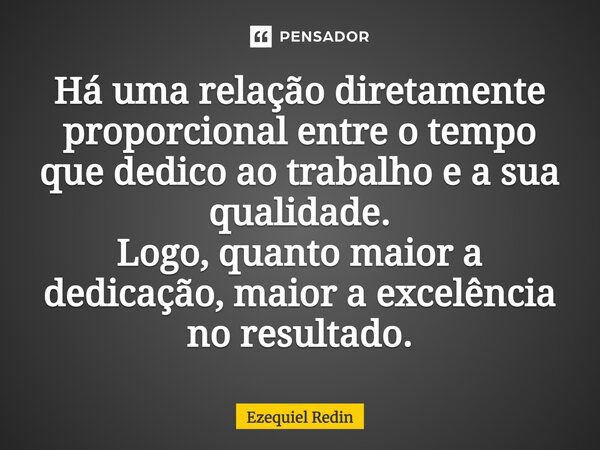 Há uma relação diretamente proporcional entre o tempo que dedico ao trabalho e a sua qualidade. Logo, quanto maior a dedicação, maior a excelência no resultado.... Frase de Ezequiel Redin.