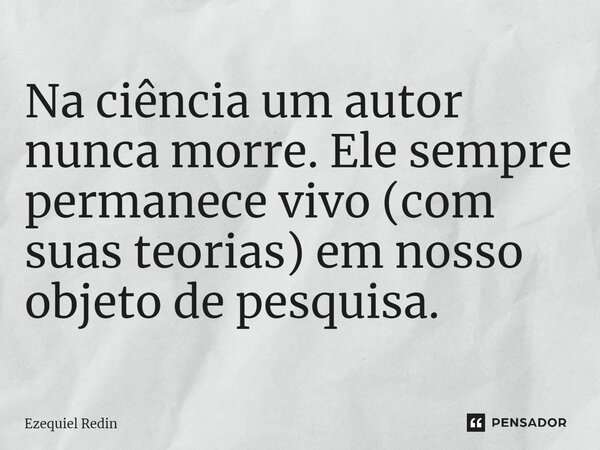 Na ciência um autor nunca morre. Ele sempre permanece vivo (com suas teorias) em nosso objeto de pesquisa.... Frase de Ezequiel Redin.