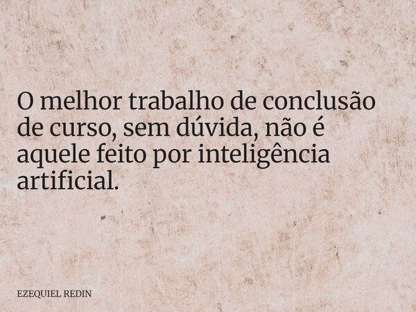 O melhor trabalho de conclusão de curso, sem dúvida, não é aquele feito por inteligência artificial.... Frase de EZEQUIEL REDIN.