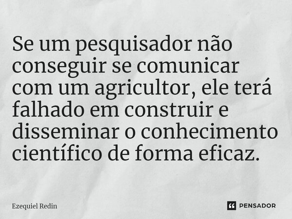 Se um pesquisador não conseguir se comunicar com um agricultor, ele terá falhado em construir e disseminar o conhecimento científico de forma eficaz.... Frase de Ezequiel Redin.