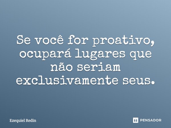 Se você for proativo, ocupará lugares que não seriam exclusivamente seus.... Frase de Ezequiel Redin.