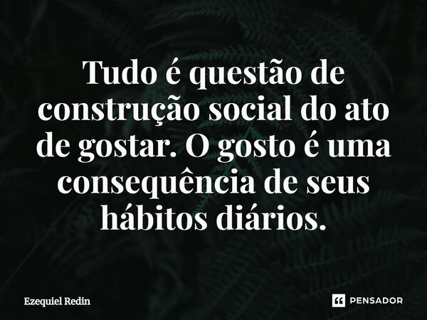 ⁠Tudo é questão de construção social do ato de gostar. O gosto é uma consequência de seus hábitos diários.... Frase de Ezequiel Redin.