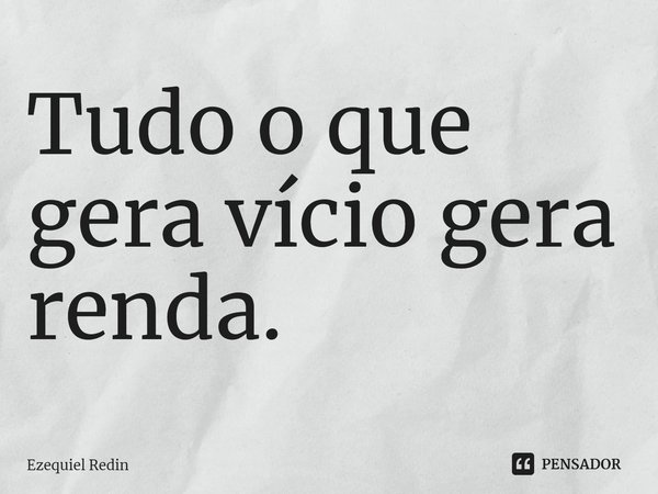 ⁠Tudo o que gera vício gera renda.... Frase de Ezequiel Redin.