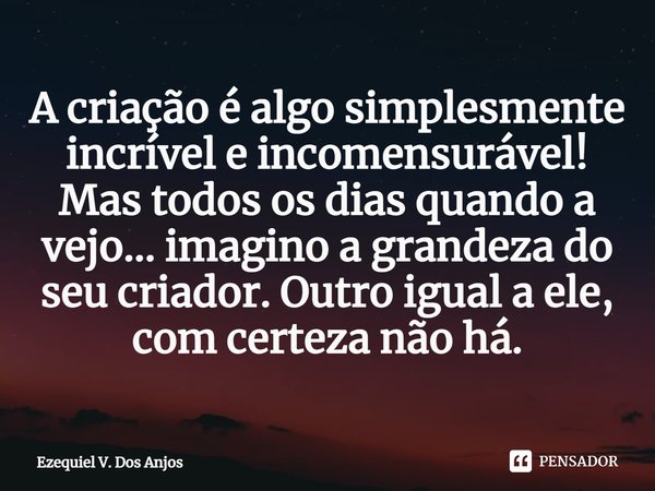 ⁠A criação é algo simplesmente incrível e incomensurável!
Mas todos os dias quando a vejo... imagino a grandeza do seu criador. Outro igual a ele, com certeza n... Frase de Ezequiel V. Dos Anjos.