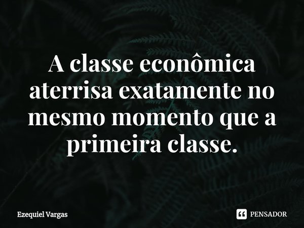 ⁠A classe econômica aterrisa exatamente no mesmo momento que a primeira classe.... Frase de Ezequiel Vargas.