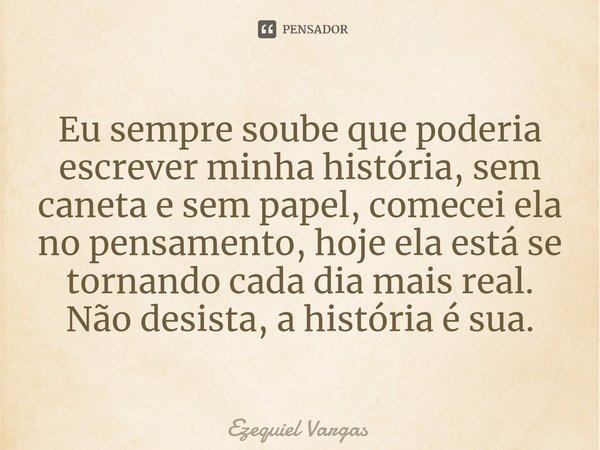 Eu sempre soube que poderia escrever minha história, sem caneta e sem papel, comecei ela no pensamento, hoje ela está se tornando cada dia mais real.⁠
Não desis... Frase de Ezequiel Vargas.