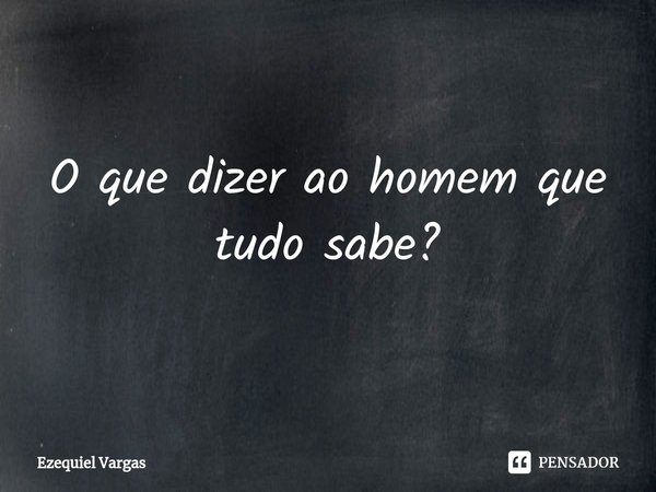 ⁠O que dizer ao homem que tudo sabe?... Frase de Ezequiel Vargas.