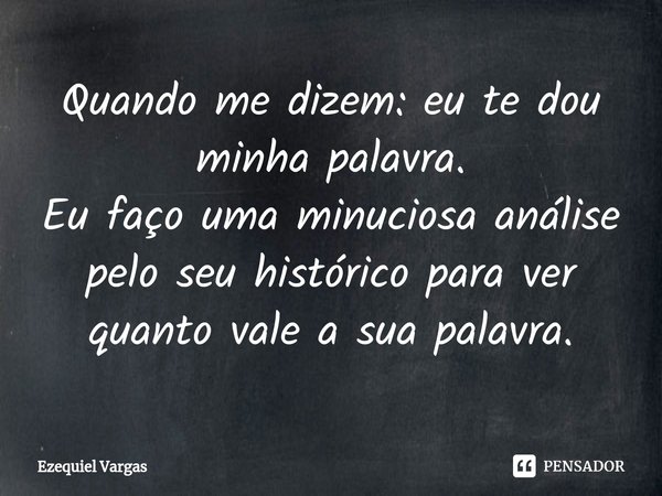 ⁠Quando me dizem: eu te dou minha palavra.
Eu faço uma minuciosa análise pelo seu histórico para ver quanto vale a sua palavra.... Frase de Ezequiel Vargas.